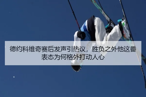德约科维奇赛后发声引热议，胜负之外他这番表态为何格外打动人心（8868tiyu）