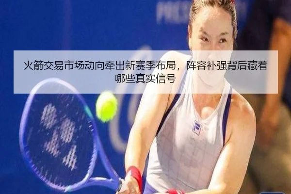 火箭交易市场动向牵出新赛季布局，阵容补强背后藏着哪些真实信号 | 8868tiyu